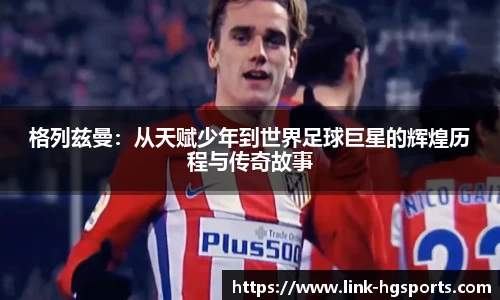 格列兹曼：从天赋少年到世界足球巨星的辉煌历程与传奇故事